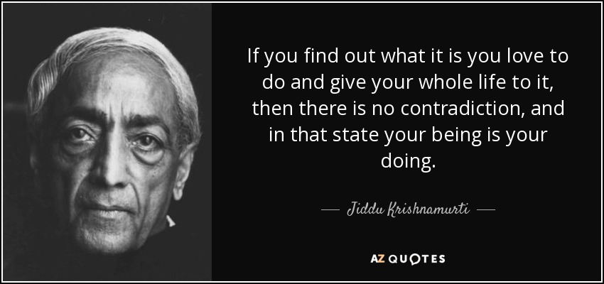 If you find out what it is you love to do and give your whole life to it, then there is no contradiction, and in that state your being is your doing. - Jiddu Krishnamurti