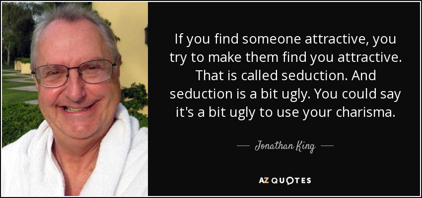 If you find someone attractive, you try to make them find you attractive. That is called seduction. And seduction is a bit ugly. You could say it's a bit ugly to use your charisma. - Jonathan King