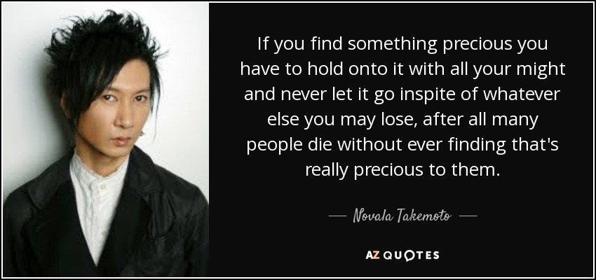 If you find something precious you have to hold onto it with all your might and never let it go inspite of whatever else you may lose, after all many people die without ever finding that's really precious to them. - Novala Takemoto