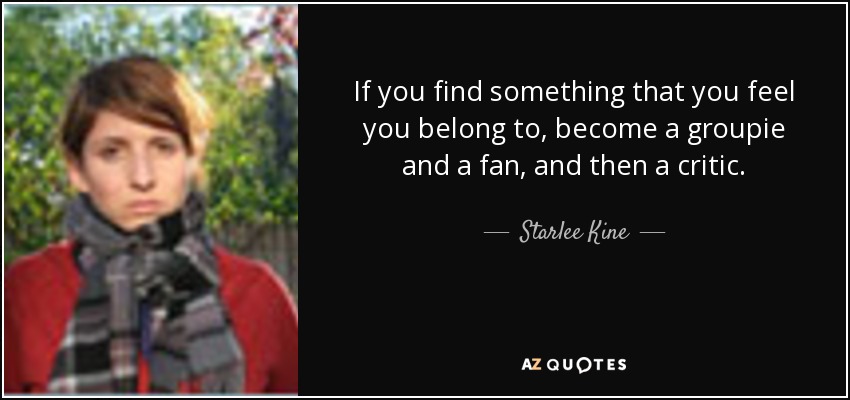 If you find something that you feel you belong to, become a groupie and a fan, and then a critic. - Starlee Kine