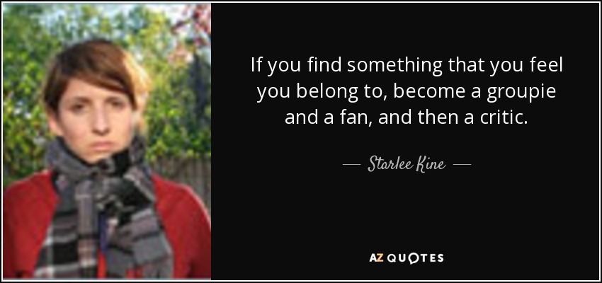 If you find something that you feel you belong to, become a groupie and a fan, and then a critic. - Starlee Kine