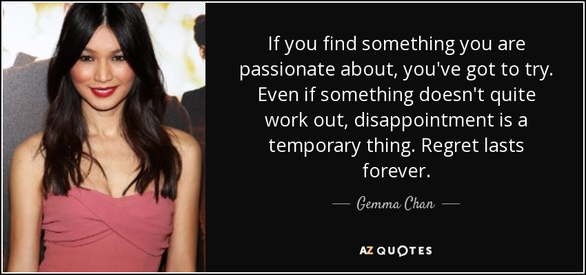 If you find something you are passionate about, you've got to try. Even if something doesn't quite work out, disappointment is a temporary thing. Regret lasts forever. - Gemma Chan