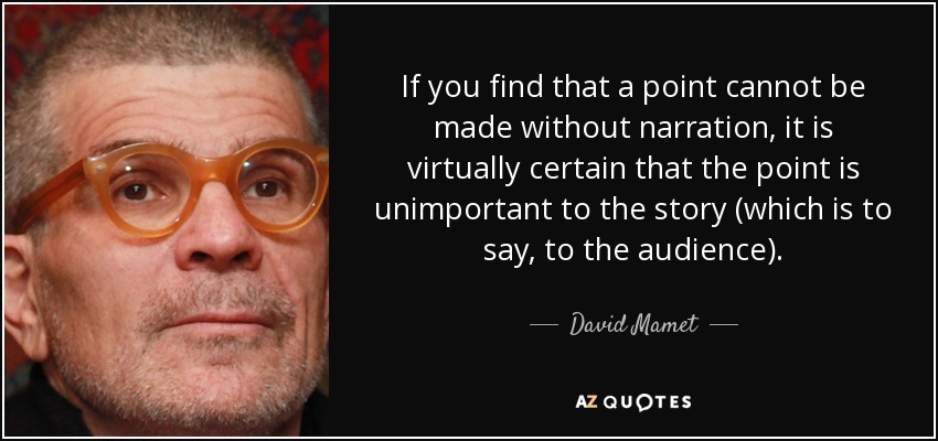 If you find that a point cannot be made without narration, it is virtually certain that the point is unimportant to the story (which is to say, to the audience). - David Mamet