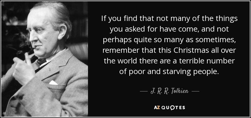 If you find that not many of the things you asked for have come, and not perhaps quite so many as sometimes, remember that this Christmas all over the world there are a terrible number of poor and starving people. - J. R. R. Tolkien