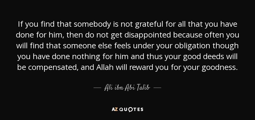 If you find that somebody is not grateful for all that you have done for him, then do not get disappointed because often you will find that someone else feels under your obligation though you have done nothing for him and thus your good deeds will be compensated, and Allah will reward you for your goodness. - Ali ibn Abi Talib