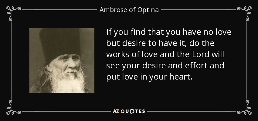 If you find that you have no love but desire to have it, do the works of love and the Lord will see your desire and effort and put love in your heart. - Ambrose of Optina