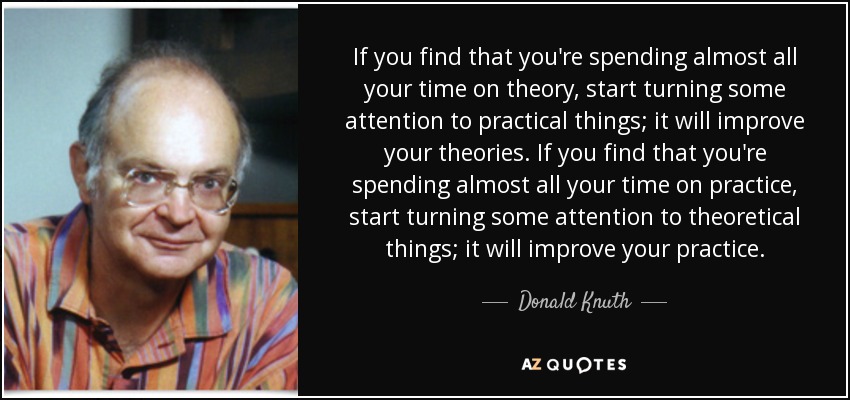 If you find that you're spending almost all your time on theory, start turning some attention to practical things; it will improve your theories. If you find that you're spending almost all your time on practice, start turning some attention to theoretical things; it will improve your practice. - Donald Knuth