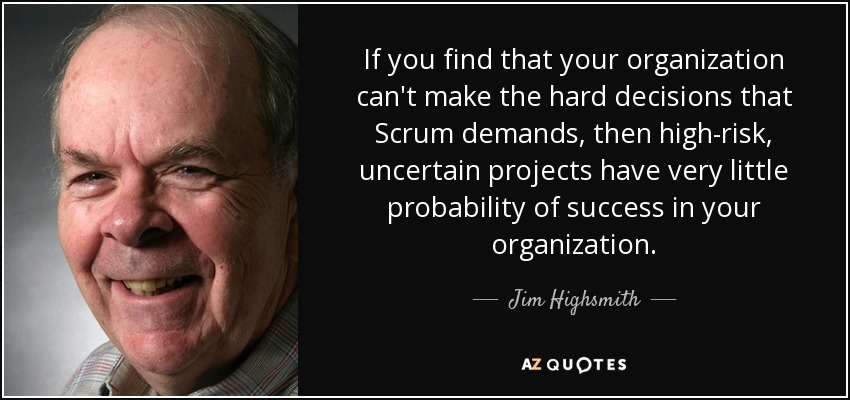 If you find that your organization can't make the hard decisions that Scrum demands, then high-risk, uncertain projects have very little probability of success in your organization. - Jim Highsmith