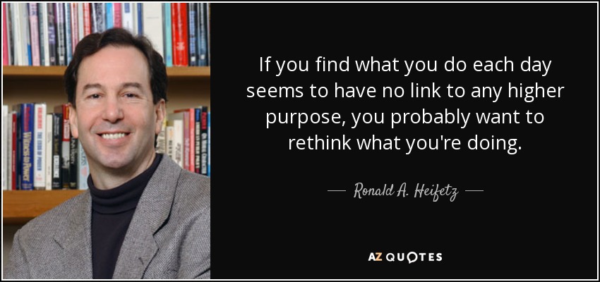 If you find what you do each day seems to have no link to any higher purpose, you probably want to rethink what you're doing. - Ronald A. Heifetz