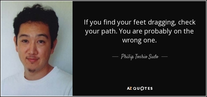 If you find your feet dragging, check your path. You are probably on the wrong one. - Philip Toshio Sudo
