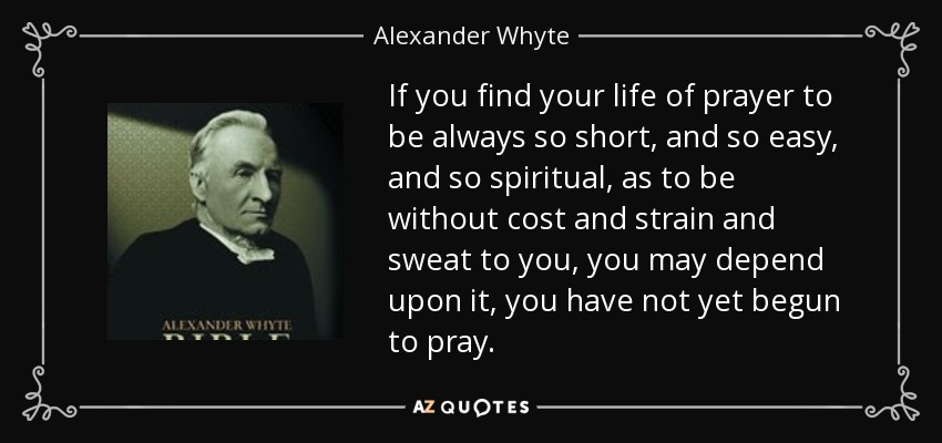 If you find your life of prayer to be always so short, and so easy, and so spiritual, as to be without cost and strain and sweat to you, you may depend upon it, you have not yet begun to pray. - Alexander Whyte