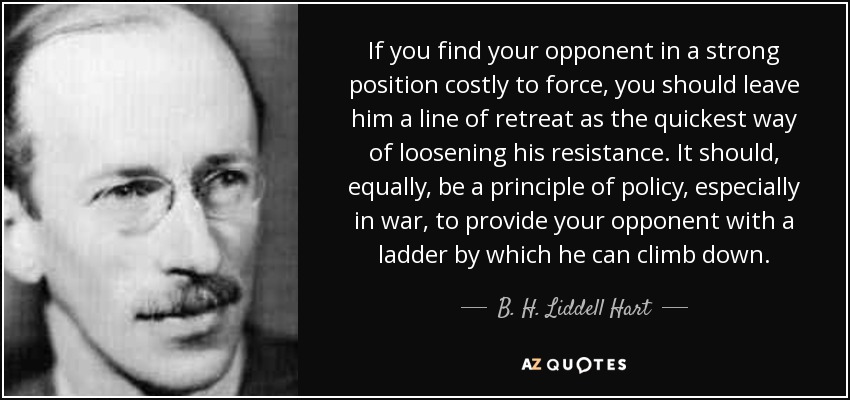 If you find your opponent in a strong position costly to force, you should leave him a line of retreat as the quickest way of loosening his resistance. It should, equally, be a principle of policy, especially in war, to provide your opponent with a ladder by which he can climb down. - B. H. Liddell Hart
