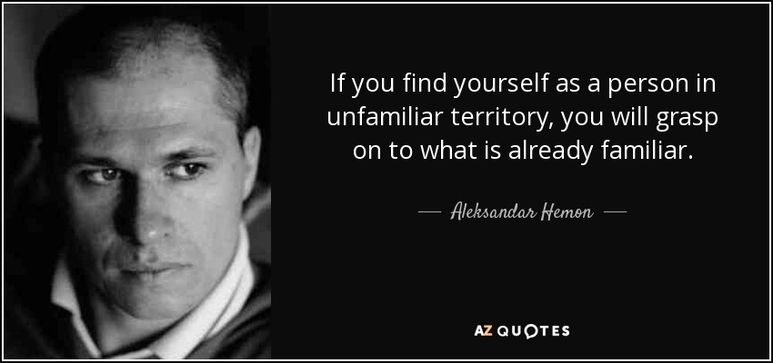 If you find yourself as a person in unfamiliar territory, you will grasp on to what is already familiar. - Aleksandar Hemon