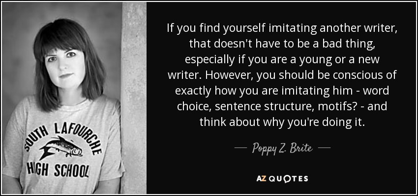 If you find yourself imitating another writer, that doesn't have to be a bad thing, especially if you are a young or a new writer. However, you should be conscious of exactly how you are imitating him - word choice, sentence structure, motifs? - and think about why you're doing it. - Poppy Z. Brite