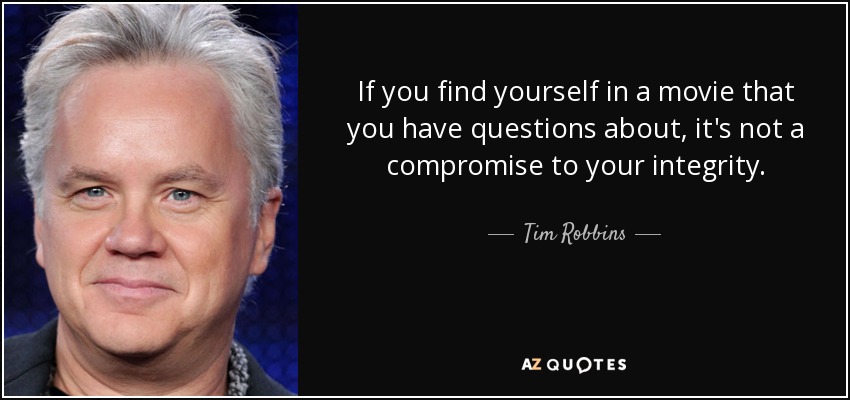 If you find yourself in a movie that you have questions about, it's not a compromise to your integrity. - Tim Robbins