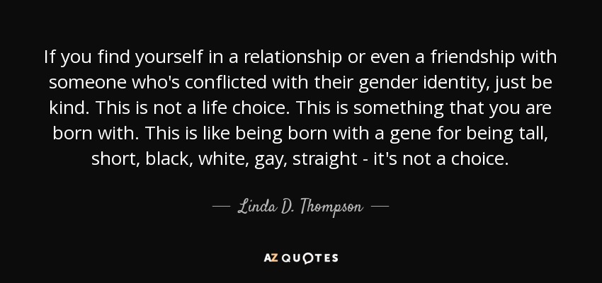 If you find yourself in a relationship or even a friendship with someone who's conflicted with their gender identity, just be kind. This is not a life choice. This is something that you are born with. This is like being born with a gene for being tall, short, black, white, gay, straight - it's not a choice. - Linda D. Thompson