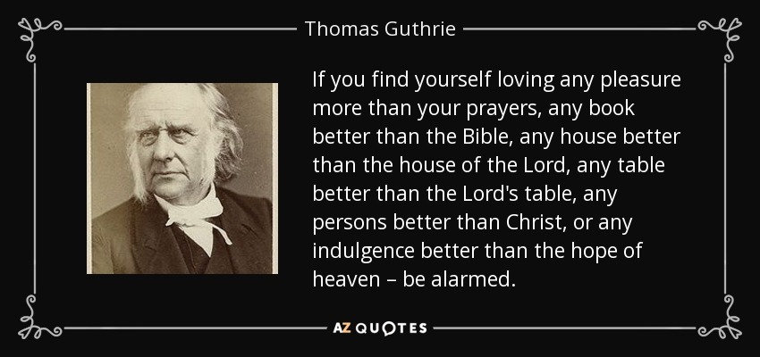 If you find yourself loving any pleasure more than your prayers, any book better than the Bible, any house better than the house of the Lord, any table better than the Lord's table, any persons better than Christ, or any indulgence better than the hope of heaven – be alarmed. - Thomas Guthrie