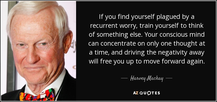 If you find yourself plagued by a recurrent worry, train yourself to think of something else. Your conscious mind can concentrate on only one thought at a time, and driving the negativity away will free you up to move forward again. - Harvey Mackay