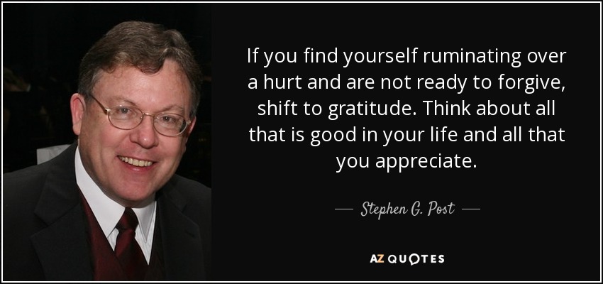 If you find yourself ruminating over a hurt and are not ready to forgive, shift to gratitude. Think about all that is good in your life and all that you appreciate. - Stephen G. Post