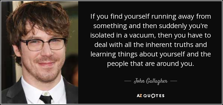 If you find yourself running away from something and then suddenly you're isolated in a vacuum, then you have to deal with all the inherent truths and learning things about yourself and the people that are around you. - John Gallagher, Jr.