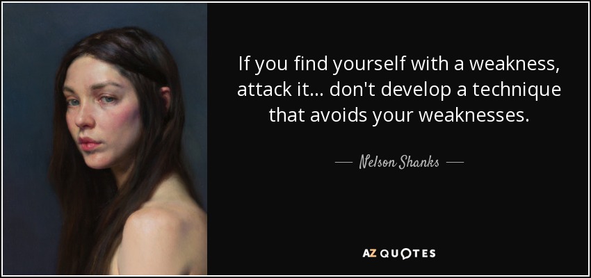 If you find yourself with a weakness, attack it... don't develop a technique that avoids your weaknesses. - Nelson Shanks