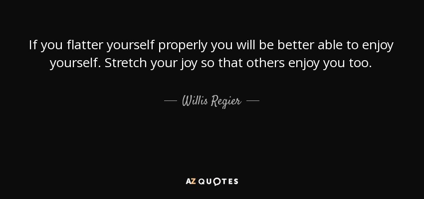If you flatter yourself properly you will be better able to enjoy yourself. Stretch your joy so that others enjoy you too. - Willis Regier