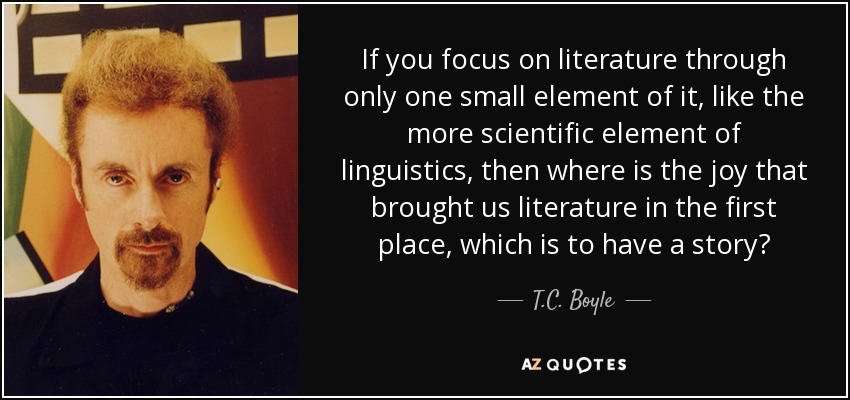 If you focus on literature through only one small element of it, like the more scientific element of linguistics, then where is the joy that brought us literature in the first place, which is to have a story? - T.C. Boyle