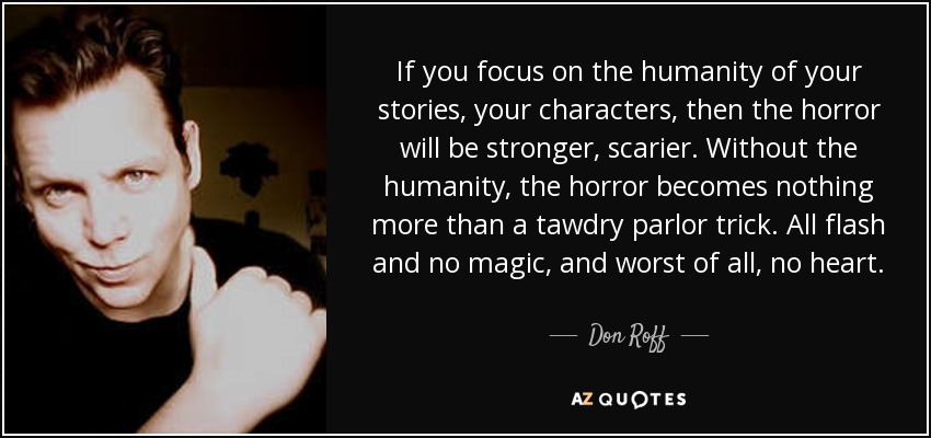 If you focus on the humanity of your stories, your characters, then the horror will be stronger, scarier. Without the humanity, the horror becomes nothing more than a tawdry parlor trick. All flash and no magic, and worst of all, no heart. - Don Roff