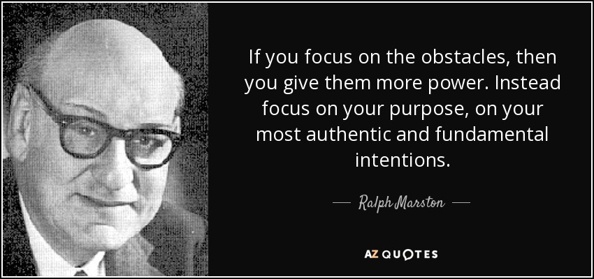 If you focus on the obstacles, then you give them more power. Instead focus on your purpose, on your most authentic and fundamental intentions. - Ralph Marston