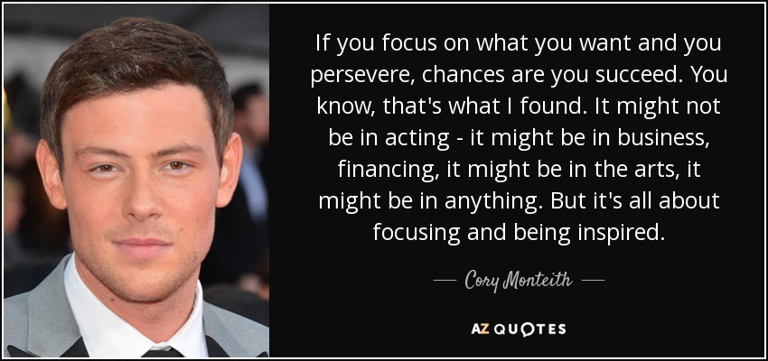 If you focus on what you want and you persevere, chances are you succeed. You know, that's what I found. It might not be in acting - it might be in business, financing, it might be in the arts, it might be in anything. But it's all about focusing and being inspired. - Cory Monteith