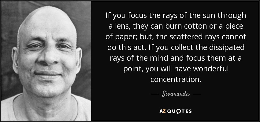 If you focus the rays of the sun through a lens, they can burn cotton or a piece of paper; but, the scattered rays cannot do this act. If you collect the dissipated rays of the mind and focus them at a point, you will have wonderful concentration. - Sivananda