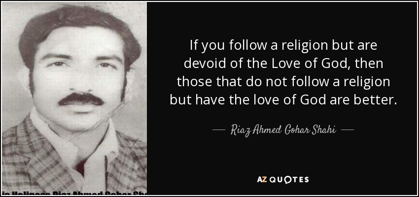 If you follow a religion but are devoid of the Love of God, then those that do not follow a religion but have the love of God are better. - Riaz Ahmed Gohar Shahi