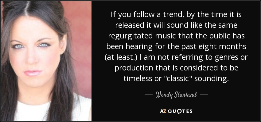 If you follow a trend, by the time it is released it will sound like the same regurgitated music that the public has been hearing for the past eight months (at least.) I am not referring to genres or production that is considered to be timeless or 