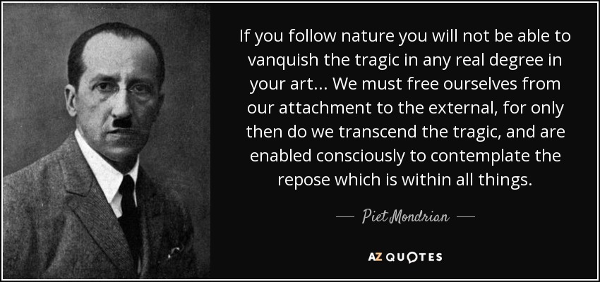 If you follow nature you will not be able to vanquish the tragic in any real degree in your art... We must free ourselves from our attachment to the external, for only then do we transcend the tragic, and are enabled consciously to contemplate the repose which is within all things. - Piet Mondrian