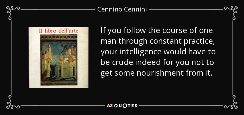 If you follow the course of one man through constant practice, your intelligence would have to be crude indeed for you not to get some nourishment from it. - Cennino Cennini