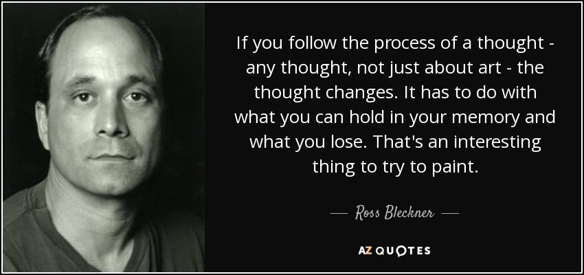 If you follow the process of a thought - any thought, not just about art - the thought changes. It has to do with what you can hold in your memory and what you lose. That's an interesting thing to try to paint. - Ross Bleckner