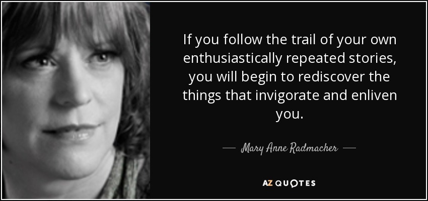 If you follow the trail of your own enthusiastically repeated stories, you will begin to rediscover the things that invigorate and enliven you. - Mary Anne Radmacher