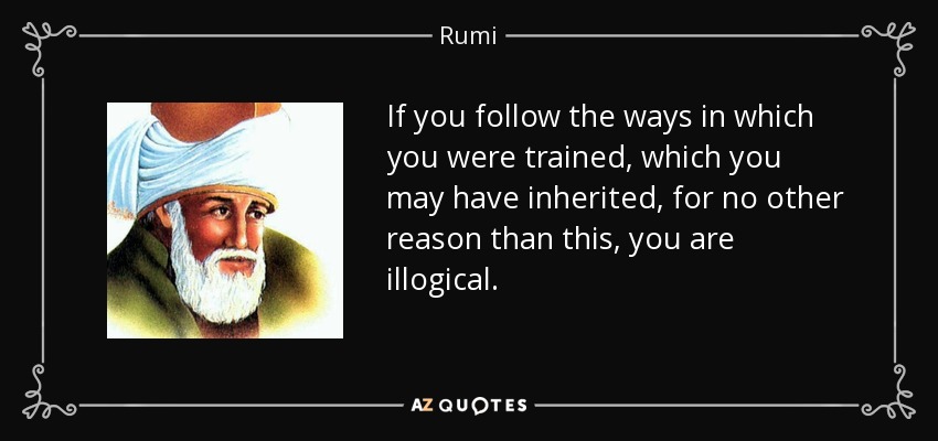 If you follow the ways in which you were trained, which you may have inherited, for no other reason than this, you are illogical. - Rumi