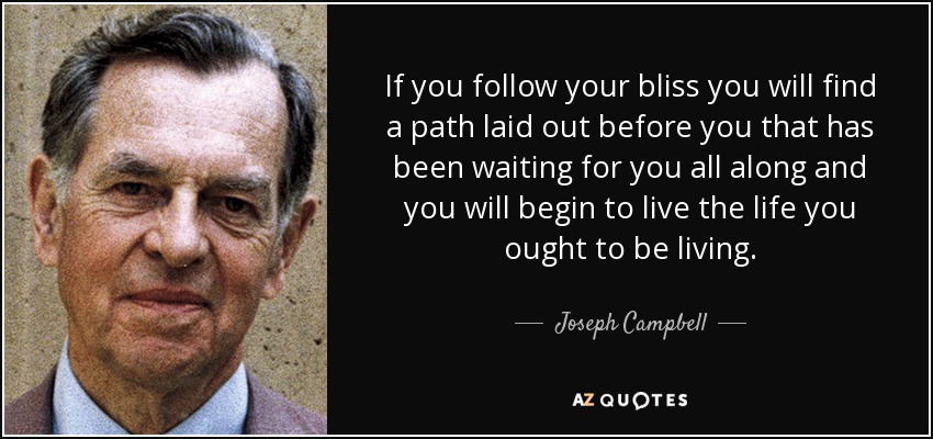 If you follow your bliss you will find a path laid out before you that has been waiting for you all along and you will begin to live the life you ought to be living. - Joseph Campbell