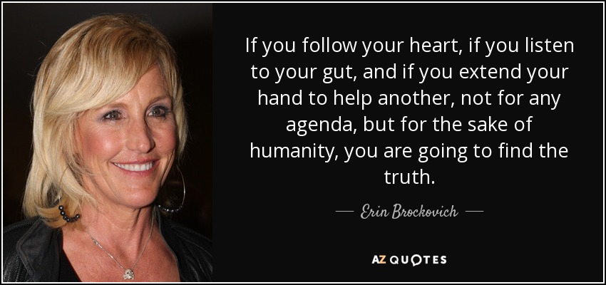 If you follow your heart, if you listen to your gut, and if you extend your hand to help another, not for any agenda, but for the sake of humanity, you are going to find the truth. - Erin Brockovich