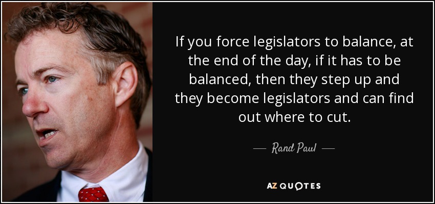 If you force legislators to balance, at the end of the day, if it has to be balanced, then they step up and they become legislators and can find out where to cut. - Rand Paul