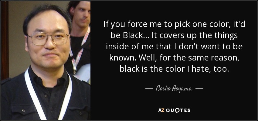 If you force me to pick one color, it'd be Black... It covers up the things inside of me that I don't want to be known. Well, for the same reason, black is the color I hate, too. - Gosho Aoyama