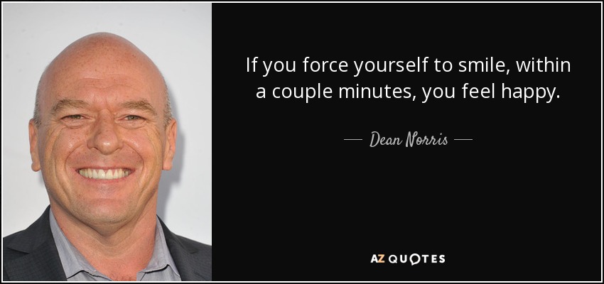 If you force yourself to smile, within a couple minutes, you feel happy. - Dean Norris