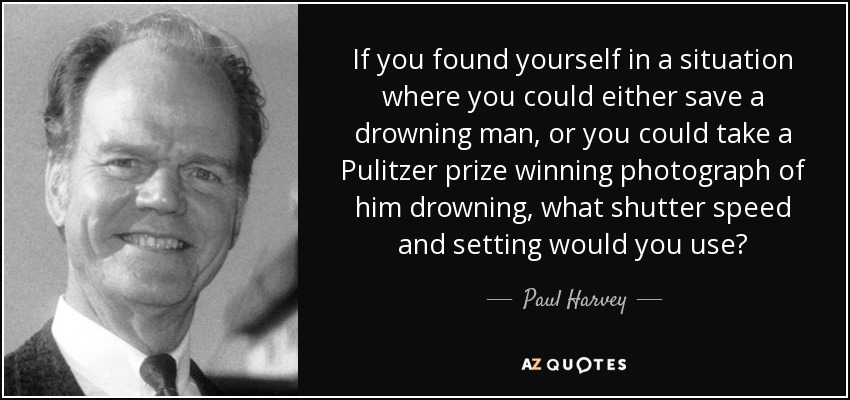 If you found yourself in a situation where you could either save a drowning man, or you could take a Pulitzer prize winning photograph of him drowning, what shutter speed and setting would you use? - Paul Harvey