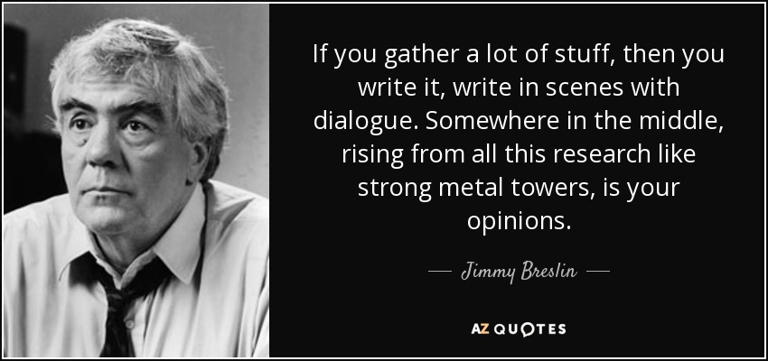 If you gather a lot of stuff, then you write it, write in scenes with dialogue. Somewhere in the middle, rising from all this research like strong metal towers, is your opinions. - Jimmy Breslin