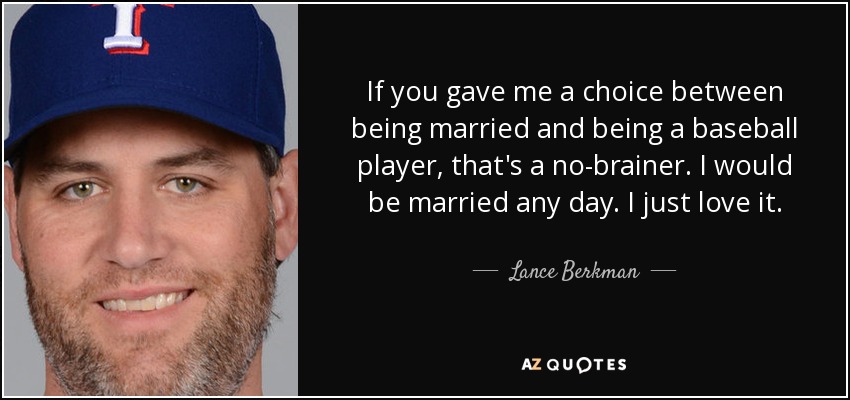 If you gave me a choice between being married and being a baseball player, that's a no-brainer. I would be married any day. I just love it. - Lance Berkman