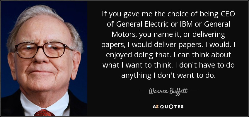 If you gave me the choice of being CEO of General Electric or IBM or General Motors, you name it, or delivering papers, I would deliver papers. I would. I enjoyed doing that. I can think about what I want to think. I don't have to do anything I don't want to do. - Warren Buffett