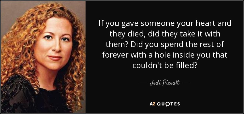 If you gave someone your heart and they died, did they take it with them? Did you spend the rest of forever with a hole inside you that couldn't be filled? - Jodi Picoult