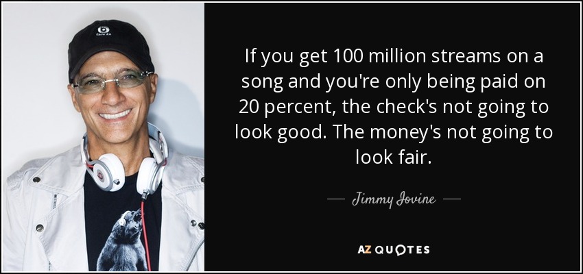 If you get 100 million streams on a song and you're only being paid on 20 percent, the check's not going to look good. The money's not going to look fair. - Jimmy Iovine