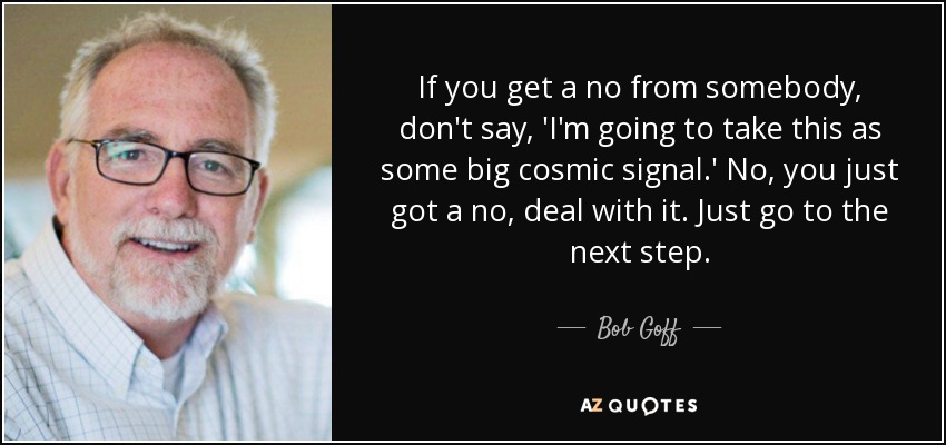 If you get a no from somebody, don't say, 'I'm going to take this as some big cosmic signal.' No, you just got a no, deal with it. Just go to the next step. - Bob Goff